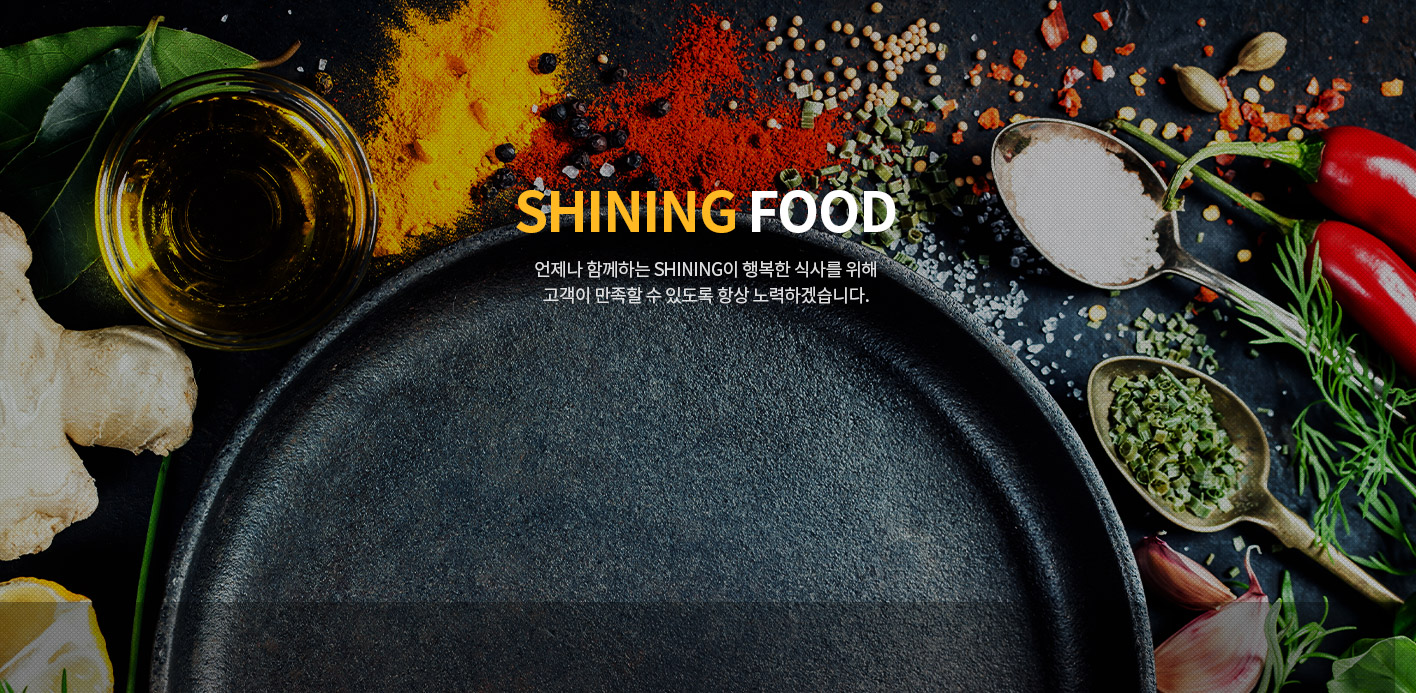 Shining Food 언제나 함께하는 SHINING이 행복한 식사를 위해 고객이 만족할 수 있도록 항상 노력하겠습니다.